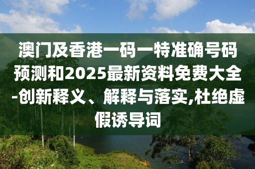 澳门及香港一码一特准确号码预测和2025最新资料免费大全-创新释义、解释与落实,杜绝虚假诱导词